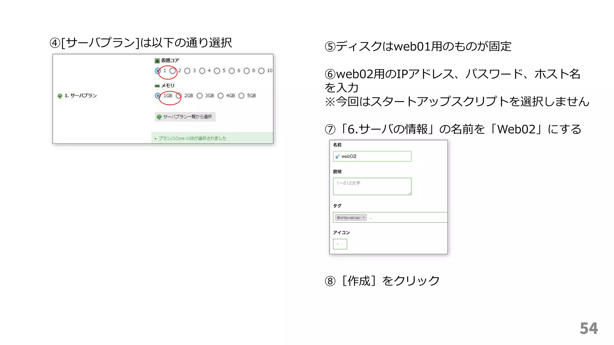 54
④[サーバプラン]は以下の通り選択 ⑤ディスクはweb01用のものが固定
⑥web02用のIPアドレス、パスワード、ホスト名
を入力
※今回はスタートアップスクリプトを選択しません
⑦「6.サーバの情報」の名前を「Web02」にする
⑧［作成］をクリック
 