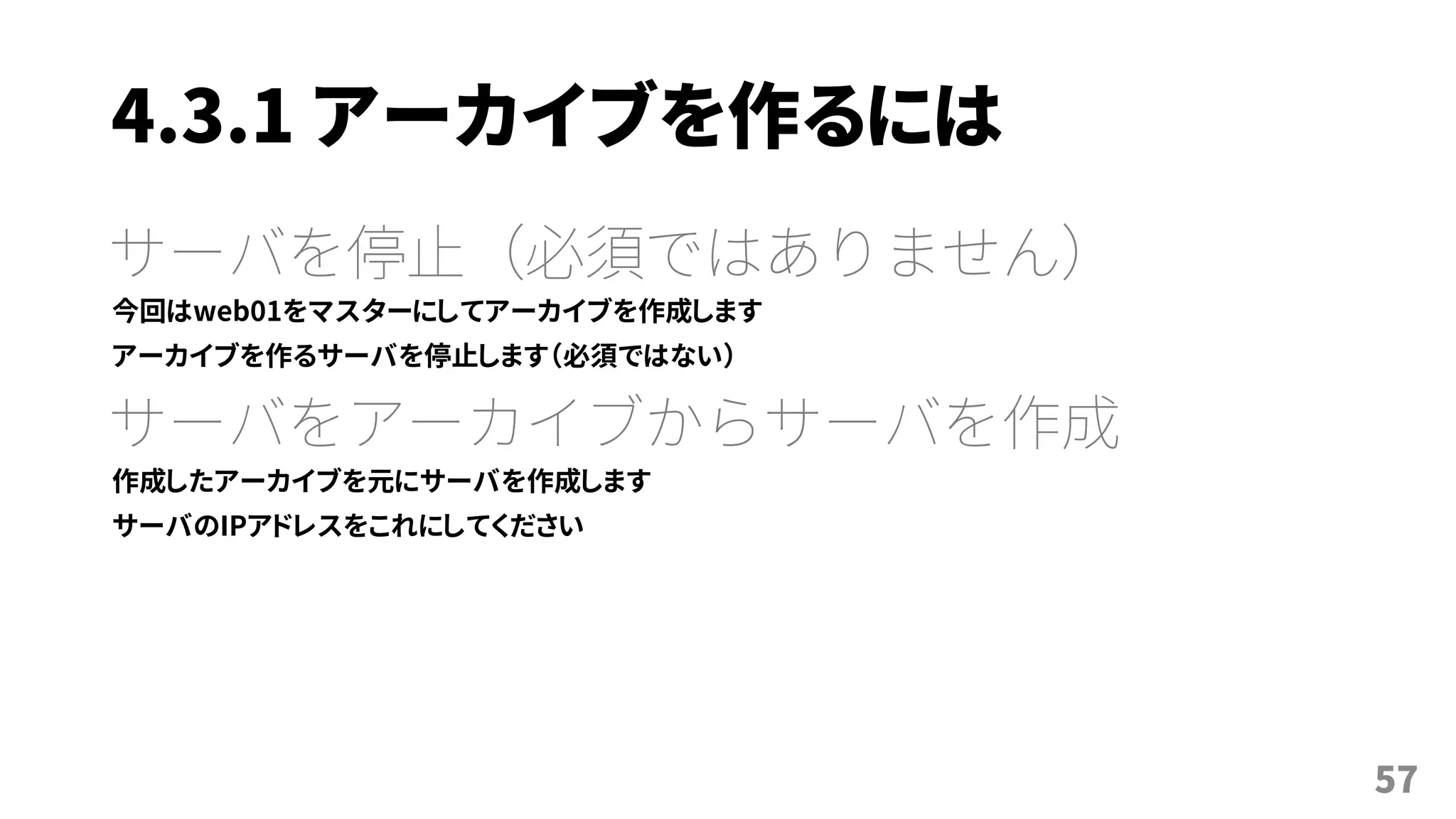 4.3.1 アーカイブを作るには
サーバを停止（必須ではありません）
今回はweb01をマスターにしてアーカイブを作成します
アーカイブを作るサーバを停止します（必須ではない）
サーバをアーカイブからサーバを作成
作成したアーカイブを元にサーバを作成します
サーバのIPアドレスをこれにしてください
57
 