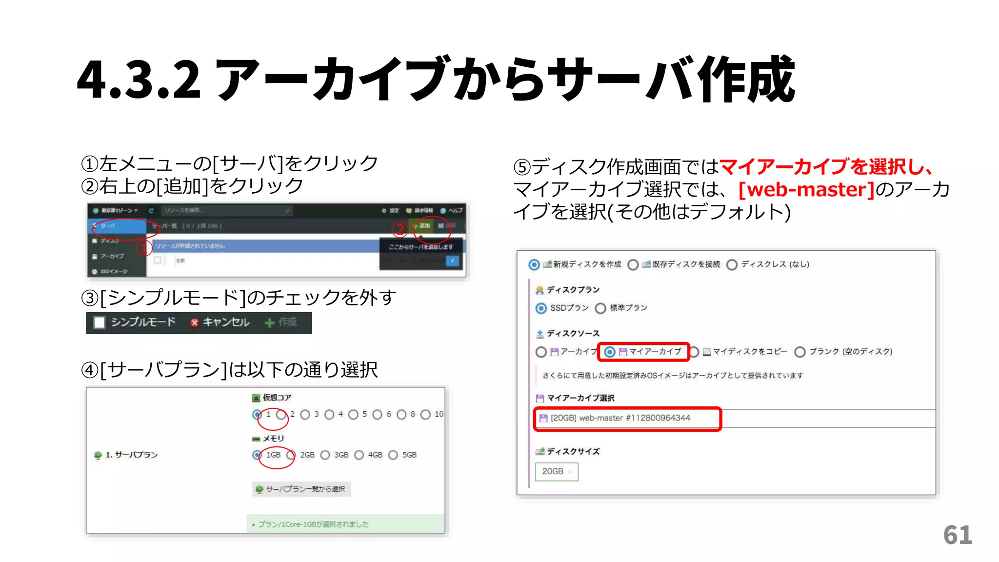 4.3.2 アーカイブからサーバ作成
61
①左メニューの[サーバ]をクリック
②右上の[追加]をクリック
①
②
③[シンプルモード]のチェックを外す
⑤ディスク作成画面ではマイアーカイブを選択し、
マイアーカイブ選択では、[web-master]のアーカ
イブを選択(その他はデフォルト)
④[サーバプラン]は以下の通り選択
 