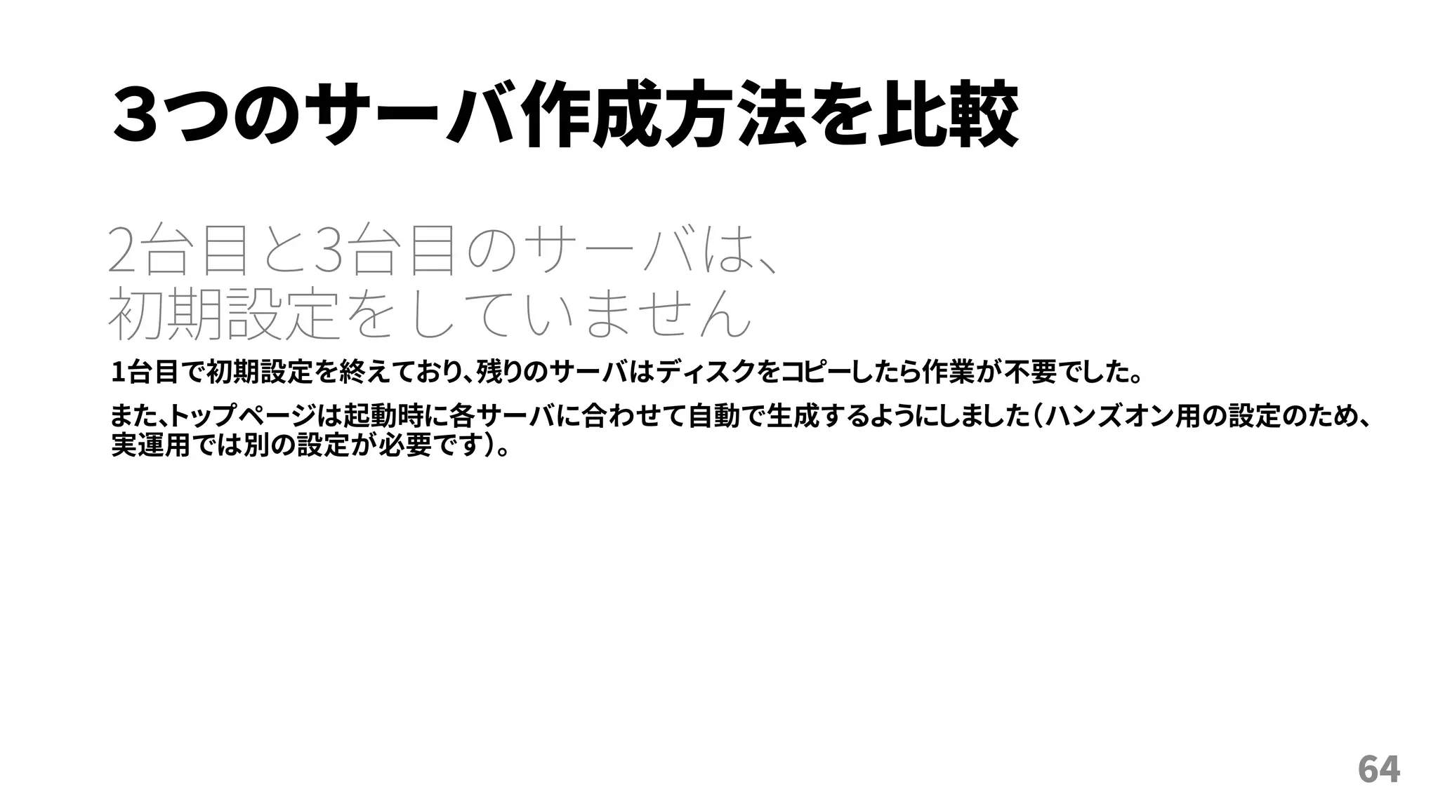 ３つのサーバ作成方法を比較
2台目と3台目のサーバは、
初期設定をしていません
1台目で初期設定を終えており、残りのサーバはディスクをコピーしたら作業が不要でした。
また、トップページは起動時に各サーバに合わせて自動で生成するようにしました（ハンズオン用の設定のため、
実運用では別の設定が必要です）。
64
 