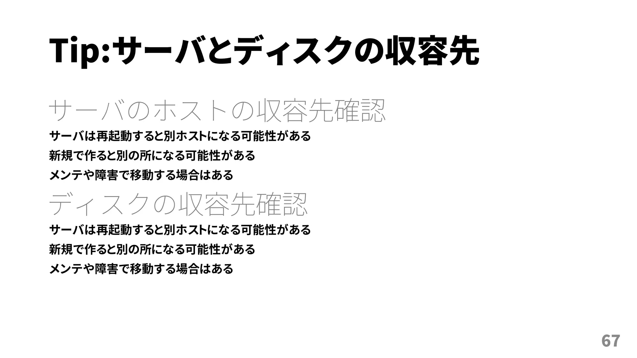 Tip:サーバとディスクの収容先
サーバのホストの収容先確認
サーバは再起動すると別ホストになる可能性がある
新規で作ると別の所になる可能性がある
メンテや障害で移動する場合はある
ディスクの収容先確認
サーバは再起動すると別ホストになる可能性がある
新規で作ると別の所になる可能性がある
メンテや障害で移動する場合はある
67
 