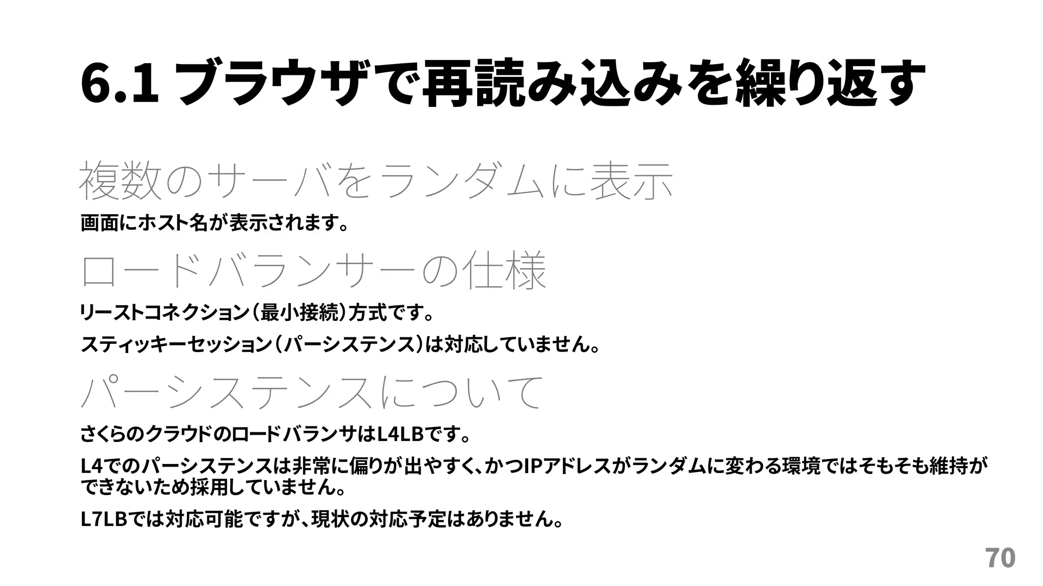 6.1 ブラウザで再読み込みを繰り返す
複数のサーバをランダムに表示
画面にホスト名が表示されます。
ロードバランサーの仕様
リーストコネクション（最小接続）方式です。
スティッキーセッション（パーシステンス）は対応していません。
パーシステンスについて
さくらのクラウドのロードバランサはL4LBです。
L4でのパーシステンスは非常に偏りが出やすく、かつIPアドレスがランダムに変わる環境ではそもそも維持が
できないため採用していません。
L7LBでは対応可能ですが、現状の対応予定はありません。
70
 