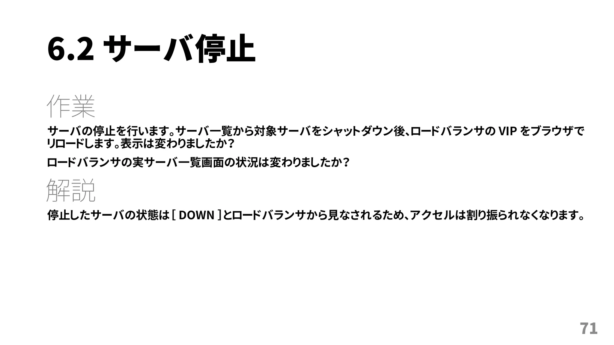 6.2 サーバ停止
作業
サーバの停止を行います。サーバ一覧から対象サーバをシャットダウン後、ロードバランサの VIP をブラウザで
リロードします。表示は変わりましたか？
ロードバランサの実サーバ一覧画面の状況は変わりましたか？
解説
停止したサーバの状態は［ DOWN ］とロードバランサから見なされるため、アクセルは割り振られなくなります。
71
 