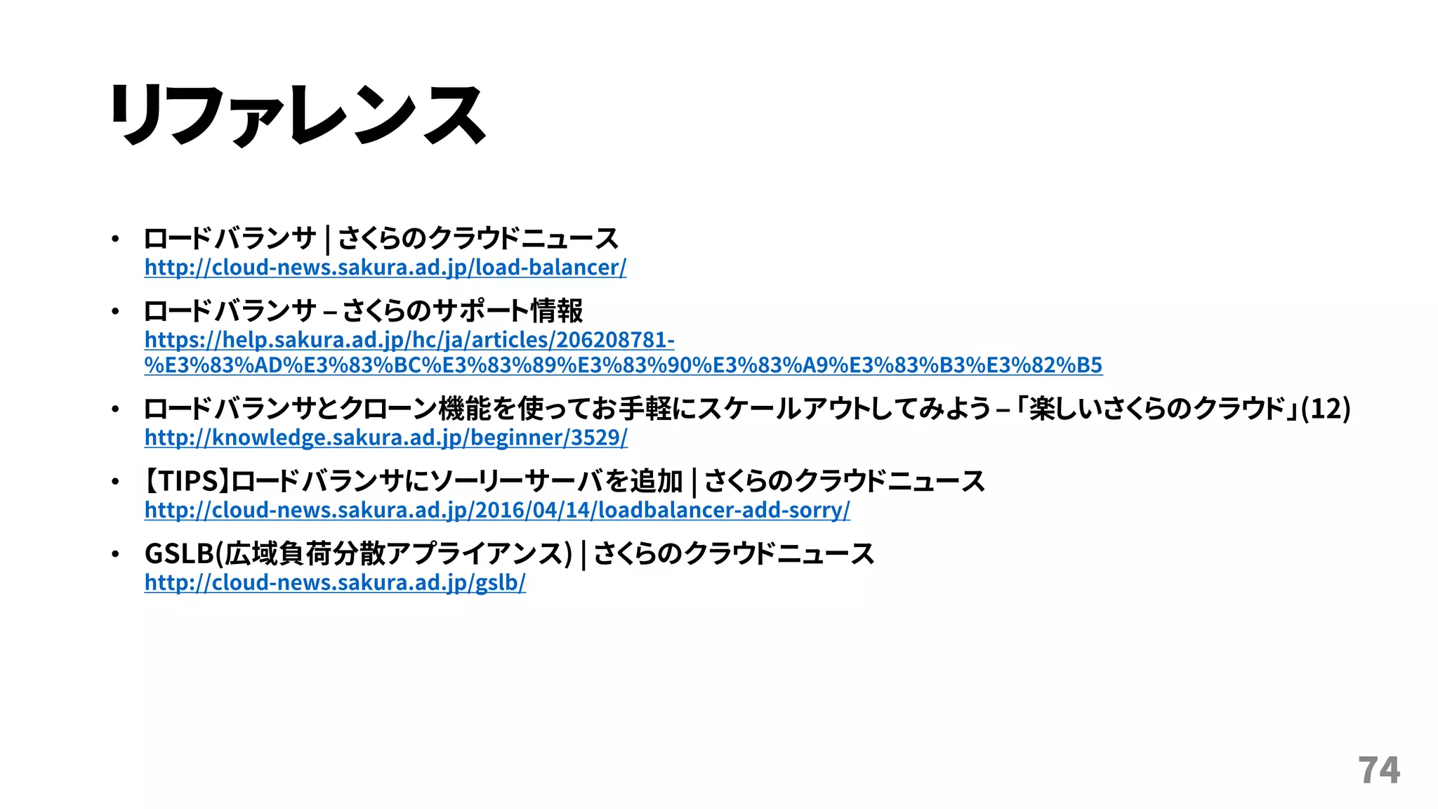 リファレンス
• ロードバランサ | さくらのクラウドニュース
http://cloud-news.sakura.ad.jp/load-balancer/
• ロードバランサ – さくらのサポート情報
https://help.sakura.ad.jp/hc/ja/articles/206208781-
%E3%83%AD%E3%83%BC%E3%83%89%E3%83%90%E3%83%A9%E3%83%B3%E3%82%B5
• ロードバランサとクローン機能を使ってお手軽にスケールアウトしてみよう – 「楽しいさくらのクラウド」(12)
http://knowledge.sakura.ad.jp/beginner/3529/
• 【TIPS】ロードバランサにソーリーサーバを追加 | さくらのクラウドニュース
http://cloud-news.sakura.ad.jp/2016/04/14/loadbalancer-add-sorry/
• GSLB(広域負荷分散アプライアンス) | さくらのクラウドニュース
http://cloud-news.sakura.ad.jp/gslb/
74
 