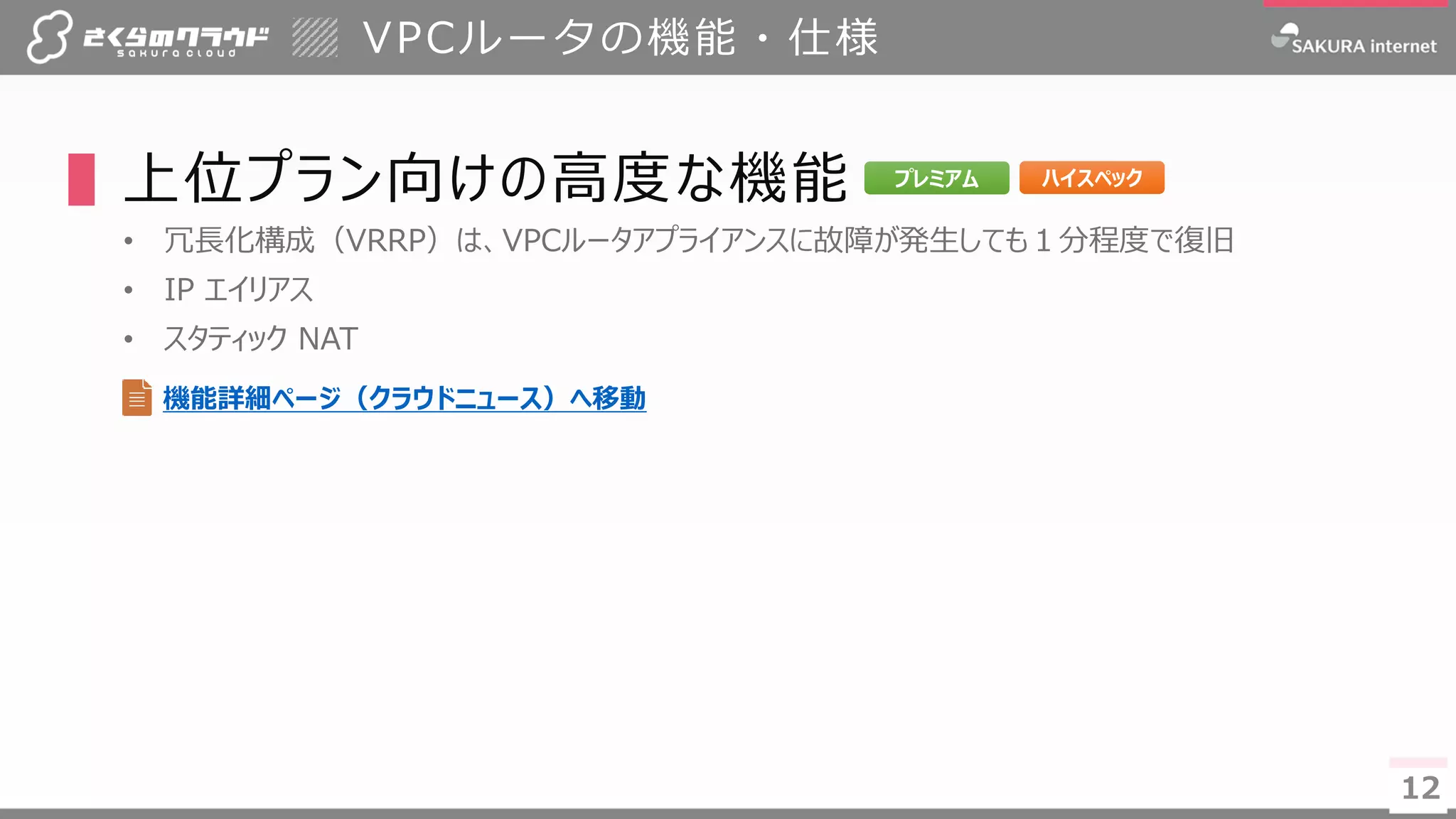 12
VPCルータの機能・仕様
▌上位プラン向けの高度な機能
• 冗長化構成（VRRP）は、VPCルータアプライアンスに故障が発生しても１分程度で復旧
• IP エイリアス
• スタティック NAT
12
プレミアム ハイスペック
機能詳細ページ（クラウドニュース）へ移動
 