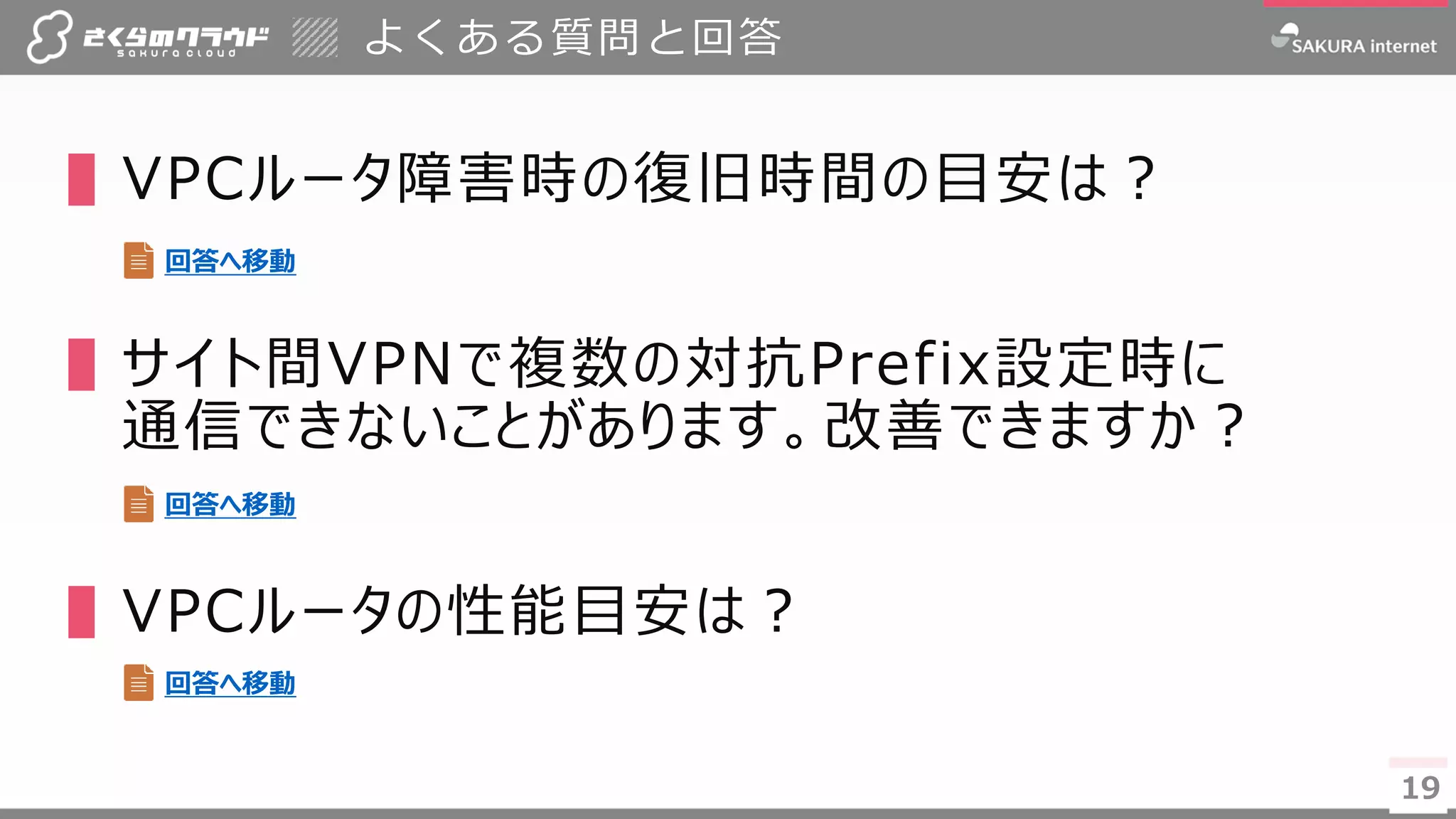 19
よくある質問と回答
▌VPCルータ障害時の復旧時間の目安は？
▌サイト間VPNで複数の対抗Prefix設定時に
通信できないことがあります。改善できますか？
▌VPCルータの性能目安は？
19
回答へ移動
回答へ移動
回答へ移動
 
