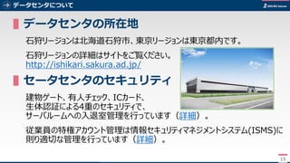 15
データセンタについて
▌データセンタの所在地
石狩リージョンは北海道石狩市、東京リージョンは東京都内です。
石狩リージョンの詳細はサイトをご覧ください。
http://ishikari.sakura.ad.jp/
▌データセンタのセキュリティ
建物ゲート、有人チェック、ICカード、
生体認証による4重のセキュリティで、
サーバルームへの入退室管理を行っています（詳細）。
従業員の特権アカウント管理は情報セキュリティマネジメントシステム(ISMS)に
則り適切な管理を行っています（詳細）。
15
 