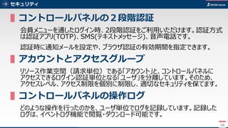 16
セキュリティ
▌コントロールパネルの２段階認証
会員メニューを通したログイン時、2段階認証をご利用いただけます。認証方式
は認証アプリ(TOTP)、SMS(テキストメッセージ)、音声電話です。
認証時に通知メールを設定や、ブラウザ認証の有効期間を指定できます。
▌アカウントとアクセスグループ
リソース作業空間（請求単位）である「アカウント」と、コントロールパネルに
アクセスできるログイン認証単位となる「ユーザ」を分離しています。そのため、
アクセスレベル、アクセス制限を個別に制限し、適切なセキュリティを保てます。
▌コントロールパネルの操作ログ
どのような操作を行ったのかを、ユーザ単位でログを記録しています。記録した
ログは、イベントログ機能で閲覧・ダウンロード可能です。
16
 