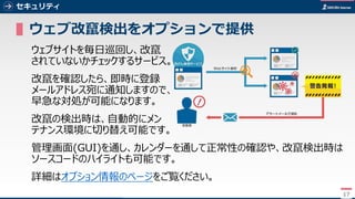 17
セキュリティ
▌ウェブ改竄検出をオプションで提供
ウェブサイトを毎日巡回し、改竄
されていないかチェックするサービス。
改竄を確認したら、即時に登録
メールアドレス宛に通知しますので、
早急な対処が可能になります。
改竄の検出時は、自動的にメン
テナンス環境に切り替え可能です。
管理画面(GUI)を通し、カレンダーを通して正常性の確認や、改竄検出時は
ソースコードのハイライトも可能です。
詳細はオプション情報のページをご覧ください。
17
 
