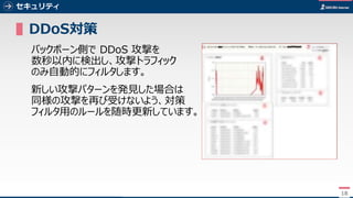 18
セキュリティ
▌DDoS対策
バックボーン側で DDoS 攻撃を
数秒以内に検出し、攻撃トラフィック
のみ自動的にフィルタします。
新しい攻撃パターンを発見した場合は
同様の攻撃を再び受けないよう、対策
フィルタ用のルールを随時更新しています。
18
 