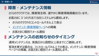 20
サポート
▌障害・メンテナンス情報
さくらのクラウドでは、障害発生時、速やかに障害情報掲載を行います。
お客さまに３つの方法で当社システムから通知します。
• さくらのクラウドのコントロールパネル上で表示
• メンテナンス・障害情報ページへの掲載
• お客さまに個別でメール通知
▌メンテナンスのお知らせのタイミング
通常メンテナンスは、実施日の1週間以上前までにご連絡します。
緊急を要する場合は、コントロールパネル上での表示、メンテナンス・障害情報
ページへの掲載、お客さまに個別でメール通知します。
20
 