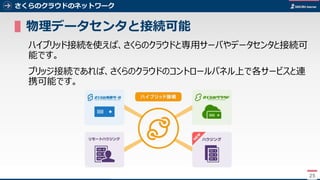 25
さくらのクラウドのネットワーク
▌物理データセンタと接続可能
ハイブリッド接続を使えば、さくらのクラウドと専用サーバやデータセンタと接続可
能です。
ブリッジ接続であれば、さくらのクラウドのコントロールパネル上で各サービスと連
携可能です。
25
 