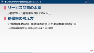 3
さくらのクラウド品質保証(SLA)について
▌サービス品質の水準
月間のサーバ稼働率が 99.95% 以上
▌稼働率の考え方
(月間総稼動時間−累計障害時間)÷月間総稼動時間×100
※月間総稼動時間とは、暦月の初日から末日までの期間
3
 