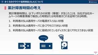 4
▌累計障害時間の考え
累計障害時間は、以下いずれかの状態（障害）が生じたことを、当社が当社ホー
ムページの障害情報で報告した時間または利用者がこれを証明できる時間。
1. 利用者のSLA適用サーバの電源が入らない状態
2. 利用者のSLA適用サーバに全くアクセスできない状態
3. 利用者のSLA適用サーバに接続されているディスクに全くアクセスできない状態
4
……。
さくらのクラウド品質保証(SLA)について
 