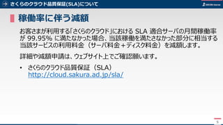 5
さくらのクラウド品質保証(SLA)について
▌稼働率に伴う減額
お客さまが利用する「さくらのクラウド」における SLA 適合サーバの月間稼働率
が 99.95% に満たなかった場合、当該稼働を満たさなかった部分に相当する
当該サービスの利用料金（サーバ料金＋ディスク料金）を減額します。
詳細や減額申請は、ウェブサイト上でご確認願います。
• さくらのクラウド品質保証（SLA）
http://cloud.sakura.ad.jp/sla/
5
 