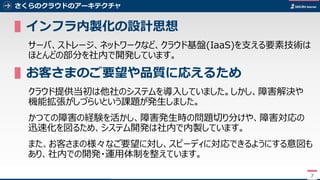7
さくらのクラウドのアーキテクチャ
▌インフラ内製化の設計思想
サーバ、ストレージ、ネットワークなど、クラウド基盤(IaaS)を支える要素技術は
ほとんどの部分を社内で開発しています。
▌お客さまのご要望や品質に応えるため
クラウド提供当初は他社のシステムを導入していました。しかし、障害解決や
機能拡張がしづらいという課題が発生しました。
かつての障害の経験を活かし、障害発生時の問題切り分けや、障害対応の
迅速化を図るため、システム開発は社内で内製しています。
また、お客さまの様々なご要望に対し、スピーディに対応できるようにする意図も
あり、社内での開発・運用体制を整えています。
7
 