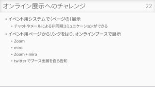 オンライン展示へのチャレンジ
• イベント用システムで（ページの）展示
• チャットやメールによる非同期コミュニケーションができる
• イベント用ページからリンクをはり、オンラインブースで展示
• Zoom
• miro
• Zoom + miro
• twitter でブース出展を自ら告知
22
 