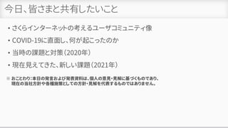 今日、皆さまと共有したいこと
• さくらインターネットの考えるユーザコミュニティ像
• COVID-19に直面し、何が起こったのか
• 当時の課題と対策（2020年）
• 現在見えてきた、新しい課題（2021年）
※ おことわり：本日の発言および発表資料は、個人の意見・見解に基づくものであり、
現在の当社方針や各種施策としての方針・見解を代表するものではありません。
 