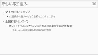 新しい取り組み
• マイクロコミュニティ
• 小規模少人数のトピックを絞ったコミュニティ
• 全国行脚オンライン
• オンラインでありながら、全国の都道府県単位で集まりを模索
• 岐阜(7/21)、広島(9/18)、新潟(10/20)で実施
30
 