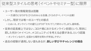 従来型スタイルの思考（イベントやセミナー型）に限界
• ユーザー発の情報発信は困難
• 一方通行になりがち（さくらのみんな会議、さくらの夕べ、イベント出展）
• しかし、現状では唯一のユーザとの接点
• とはいえ、オンラインでの盛り上がりが「それで？」で終わってしまう。違和感。
• 従来の延長線上ではない、コロナ禍におけるオンライン前提という、現状に
即した何か（≠イベント、≠コミュニティ）を考える必要がある、という認識
• オンラインなので、全国から場所を問わず参加しやすい
• 過去の経験が通用しない面もあるが、新しい学びやチャレンジの機会
 