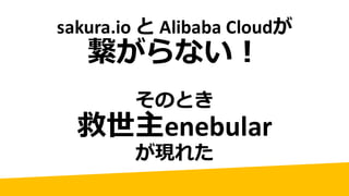 sakura.io と Alibaba	Cloudが
繋がらない！
そのとき
救世主enebular
が現れた
 