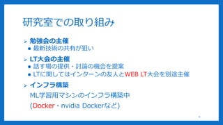 研究室での取り組み
 勉強会の主催
 最新技術の共有が狙い
 LT大会の主催
 話す場の提供・討論の機会を提案
 LTに関してはインターンの友人とWEB LT大会を別途主催
 インフラ構築
ML学習用マシンのインフラ構築中
(Docker・nvidia Dockerなど)
8
 