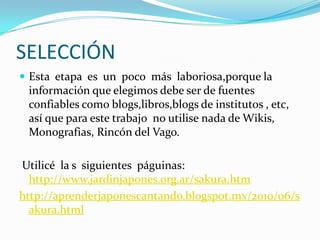 SELECCIÓN
 Esta etapa es un poco más laboriosa,porque la
información que elegimos debe ser de fuentes
confiables como blogs,libros,blogs de institutos , etc,
así que para este trabajo no utilise nada de Wikis,
Monografias, Rincón del Vago.
Utilicé la s siguientes páguinas:
http://www.jardinjapones.org.ar/sakura.htm
http://aprenderjaponescantando.blogspot.mx/2010/06/s
akura.html
 