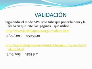 VALIDACIÓN
Siguiendo el mode APA solo tube que poner la hora y la
fecha en que cite las páginas que utilicé .
http://www.jardinjapones.org.ar/sakura.htm
19/09/ 2013 05:35 p.m
http://aprenderjaponescantando.blogspot.mx/2010/06/s
akura.html
19/09/2013 05:55 p.m
 