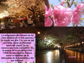 La antigüedad del Hanami se ha
visto relatada en el arte japonés.
En Kojiki, del año 712, una de las
primeras obras de literatura
épica del Japón, ya se
mencionaba esta costumbre. En
la poesía de la era Heian (794-
1185), se describe los Sakura
como un símbolo de la
delicadeza de la naturaleza y del
ser humano.
J.Lorea
 