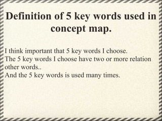 Definition of 5 key words used in
          concept map.
I think important that 5 key words I choose.
The 5 key words I choose have two or more relation
other words..
And the 5 key words is used many times.
 