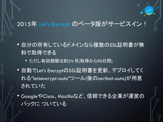 2015年 Let’s Encrypt のベータ版がサービスイン！
• 自分の所有しているドメインなら複数のSSL証明書が無
料で取得できる
• ただし有効期限は約3ヶ月(取得から90日間)
• 自動でLet’s EncryptのSSL証明書を更新、デプロイしてく
れる”letsencrypt-auto”ツール(後のcertbot-auto)が用意
されていた
• GoogleやCisco、Mozillaなど、信頼できる企業が運営の
バックに ついている
11
 