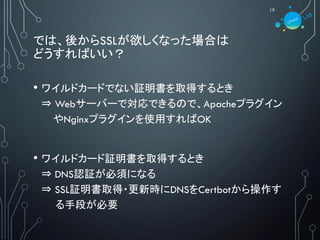 では、後からSSLが欲しくなった場合は
どうすればいい？
19
• ワイルドカードでない証明書を取得するとき
⇒ Webサーバーで対応できるので、Apacheプラグイン
やNginxプラグインを使用すればOK
• ワイルドカード証明書を取得するとき
⇒ DNS認証が必須になる
⇒ SSL証明書取得・更新時にDNSをCertbotから操作す
る手段が必要
 