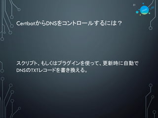 CertbotからDNSをコントロールするには？
21
スクリプト、もしくはプラグインを使って、更新時に自動で
DNSのTXTレコードを書き換える。
 