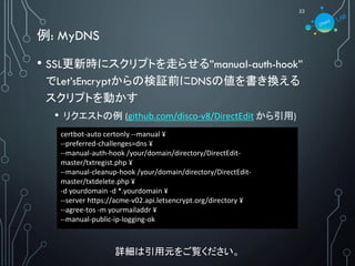 例: MyDNS
22
• SSL更新時にスクリプトを走らせる”manual-auth-hook”
でLet’sEncryptからの検証前にDNSの値を書き換える
スクリプトを動かす
• リクエストの例 (github.com/disco-v8/DirectEdit から引用)
詳細は引用元をご覧ください。
certbot-auto certonly --manual ¥
--preferred-challenges=dns ¥
--manual-auth-hook /your/domain/directory/DirectEdit-
master/txtregist.php ¥
--manual-cleanup-hook /your/domain/directory/DirectEdit-
master/txtdelete.php ¥
-d yourdomain -d *.yourdomain ¥
--server https://acme-v02.api.letsencrypt.org/directory ¥
--agree-tos -m yourmailaddr ¥
--manual-public-ip-logging-ok
 