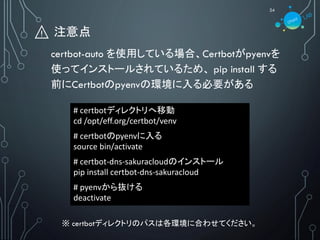 ⚠️ 注意点
24
certbot-auto を使用している場合、Certbotがpyenvを
使ってインストールされているため、 pip install する
前にCertbotのpyenvの環境に入る必要がある
# certbotディレクトリへ移動
cd /opt/eff.org/certbot/venv
# certbotのpyenvに入る
source bin/activate
# certbot-dns-sakuracloudのインストール
pip install certbot-dns-sakuracloud
# pyenvから抜ける
deactivate
※ certbotディレクトリのパスは各環境に合わせてください。
 