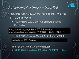 さくらのクラウド アクセストークンの設定
25
• 適当な場所に “.sakura” ファイルを作成し、アクセス
トークンを書き込み
• 下記の内容で .sakura ファイルを適当な場所に作成
例: ~/.sakura
• 上記で作成した .sakura ファイルのパーミッションを変更
参考: さくらのクラウド APIキーの取得方法
さくらのクラウドDNS + Let’s Encrypt でワイルドカード証明書する！ – Qiita
sudo chmod 600 ~/.sakura
dns_sakuracloud_api_token = 'アクセストークン'
dns_sakuracloud_api_secret = 'アクセストークンシークレット'
 