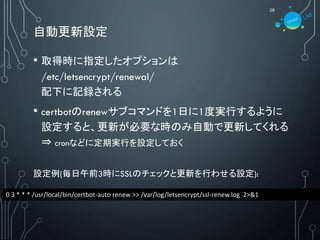 自動更新設定
28
• 取得時に指定したオプションは
/etc/letsencrypt/renewal/
配下に記録される
• certbotのrenewサブコマンドを1日に1度実行するように
設定すると、更新が必要な時のみ自動で更新してくれる
⇒ cronなどに定期実行を設定しておく
設定例(毎日午前3時にSSLのチェックと更新を行わせる設定):
0 3 * * * /usr/local/bin/certbot-auto renew >> /var/log/letsencrypt/ssl-renew.log 2>&1
 