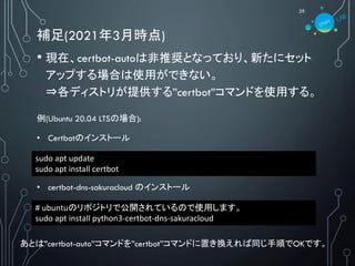 補足(2021年3月時点)
29
• 現在、certbot-autoは非推奨となっており、新たにセット
アップする場合は使用ができない。
⇒各ディストリが提供する”certbot”コマンドを使用する。
sudo apt update
sudo apt install certbot
あとは”certbot-auto”コマンドを”certbot”コマンドに置き換えれば同じ手順でOKです。
例(Ubuntu 20.04 LTSの場合):
• Certbotのインストール
# ubuntuのリポジトリで公開されているので使用します。
sudo apt install python3-certbot-dns-sakuracloud
• certbot-dns-sakuracloud のインストール
 