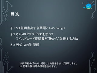 目次
§1 SSL証明書高すぎ問題と Let’s Encrypt
§2 さくらのクラウドDNSを使って
ワイルドカード証明書を”後から”取得する方法
§3 苦労した点・所感
3
以前弊社のブログに掲載した内容をもとにご説明します。
※ 記事公開当時の情報を含みます。
 