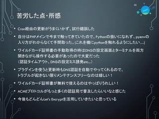 苦労した点・所感
30
• Cron経由の更新がうまくいかず、試行錯誤した
• 自分はPHPメインで今まで触ってきていたので、Pythonの扱いになれず、pyenvの
入り方がわからなくて手間取った。(これを機にpythonを触れるようにしたい…)
• ワイルドカード証明書の手動取得の時はDNSの設定画面とターミナルを両方
開きながら操作する必要があったので大変だった
（認証タイムアウト、DNSの設定ミス誘発etc...）
• プラグインを使うと更新時もDNS認証を自動でやってくれるので、
トラブルが起きない限りメンテナンスフリーなのは嬉しい！
• ワイルドカード証明書が無料で使えるのはやっぱりうれしい！
• ACMEプロトコルがもっと多くの認証局で普及したらいいなと感じた
• 今後もどんどんLet’s Encryptを活用していきたいと思っている
 