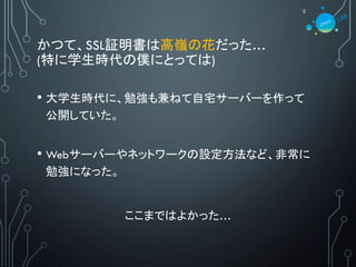 かつて、SSL証明書は高嶺の花だった…
(特に学生時代の僕にとっては)
• 大学生時代に、勉強も兼ねて自宅サーバーを作って
公開していた。
• Webサーバーやネットワークの設定方法など、非常に
勉強になった。
ここまではよかった…
5
 