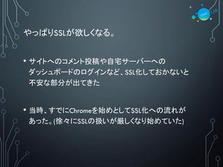 やっぱりSSLが欲しくなる。
• サイトへのコメント投稿や自宅サーバーへの
ダッシュボードのログインなど、SSL化しておかないと
不安な部分が出てきた
• 当時、すでにChromeを始めとしてSSL化への流れが
あった。(徐々にSSLの扱いが厳しくなり始めていた)
6
 