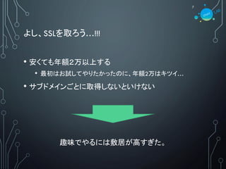 よし、SSLを取ろう…!!!
• 安くても年額２万以上する
• 最初はお試してやりたかったのに、年額2万はキツイ…
• サブドメインごとに取得しないといけない
趣味でやるには敷居が高すぎた。
7
 