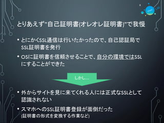 とりあえず”自己証明書(オレオレ証明書)”で我慢
• とにかくSSL通信は行いたかったので、自己認証局で
SSL証明書を発行
• OSに証明書を信頼させることで、自分の環境ではSSL
にすることができた
• 外からサイトを見に来てくれる人には正式なSSLとして
認識されない
• スマホへのSSL証明書登録が面倒だった
(証明書の形式を変換する作業など)
8
しかし…
 