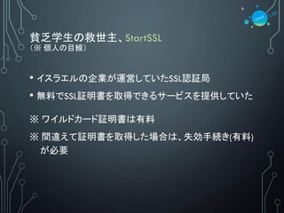 貧乏学生の救世主、StartSSL
（※ 個人の目線）
• イスラエルの企業が運営していたSSL認証局
• 無料でSSL証明書を取得できるサービスを提供していた
※ ワイルドカード証明書は有料
※ 間違えて証明書を取得した場合は、失効手続き(有料)
が必要
9
 