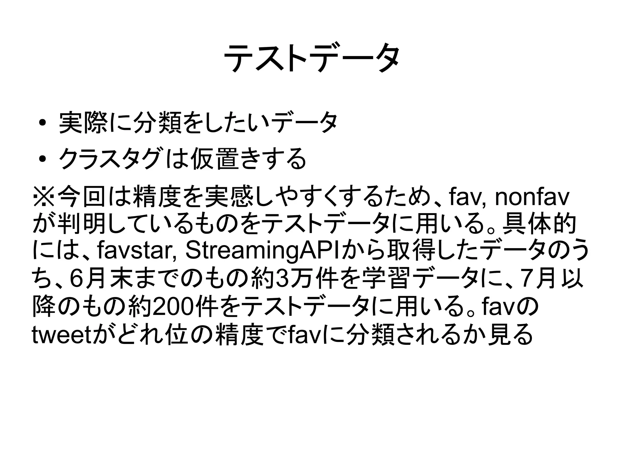 テストデータ
●  実際に分類をしたいデータ
 ● クラスタグは仮置きする


※今回は精度を実感しやすくするため、fav, nonfav
が判明しているものをテストデータに用いる。具体的
には、favstar, StreamingAPIから取得したデータのう
ち、6月末までのもの約3万件を学習データに、7月以
降のもの約200件をテストデータに用いる。favの
tweetがどれ位の精度でfavに分類されるか見る
 