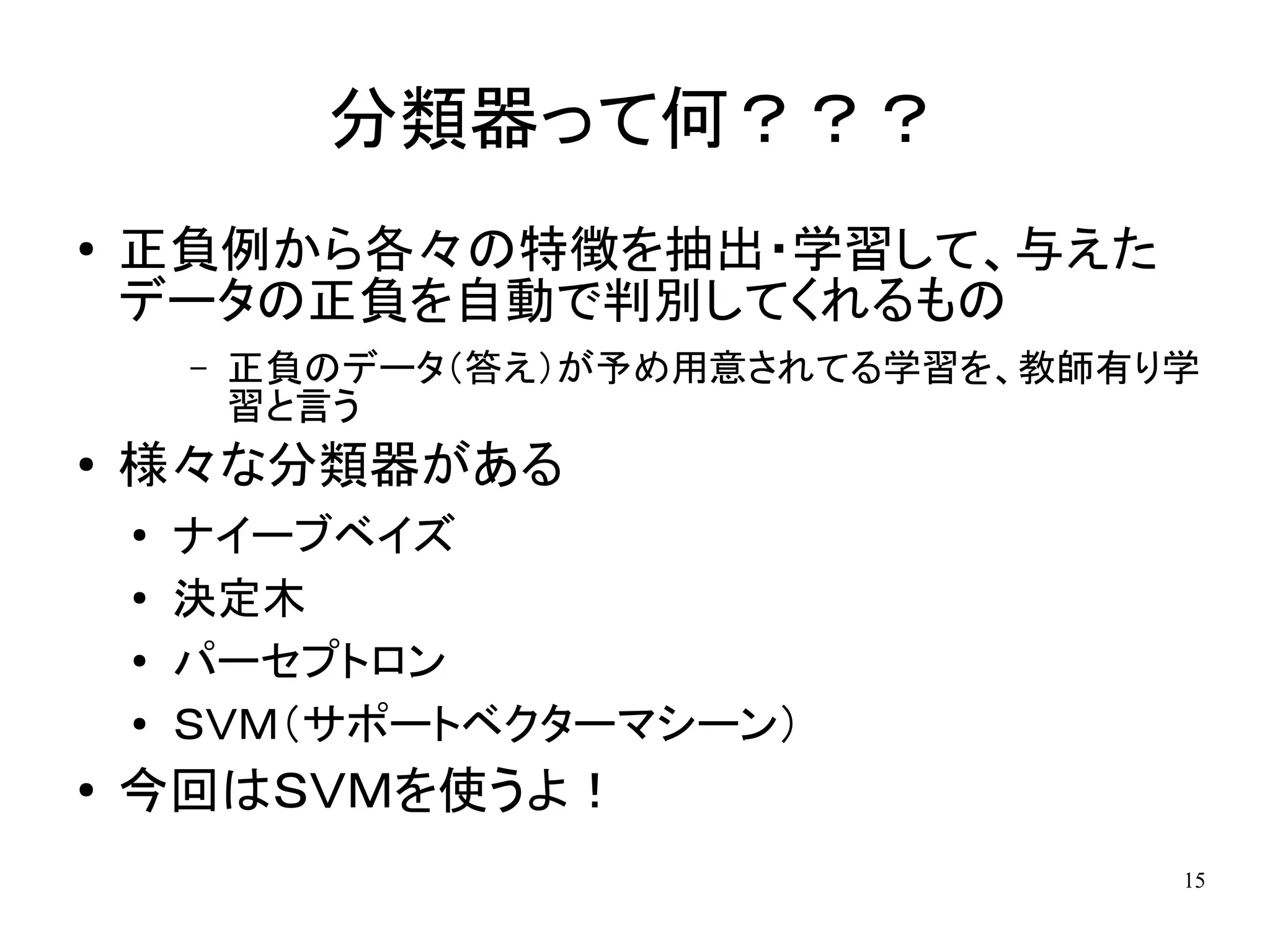 分類器って何？？？
●   正負例から各々の特徴を抽出・学習して、与えた
    データの正負を自動で判別してくれるもの
        –   正負のデータ（答え）が予め用意されてる学習を、教師有り学
            習と言う
●   様々な分類器がある
    ●
        ナイーブベイズ
    ●
        決定木
    ●   パーセプトロン
    ●   ＳＶＭ（サポートベクターマシーン）
●   今回はＳＶＭを使うよ！
                                       15
 