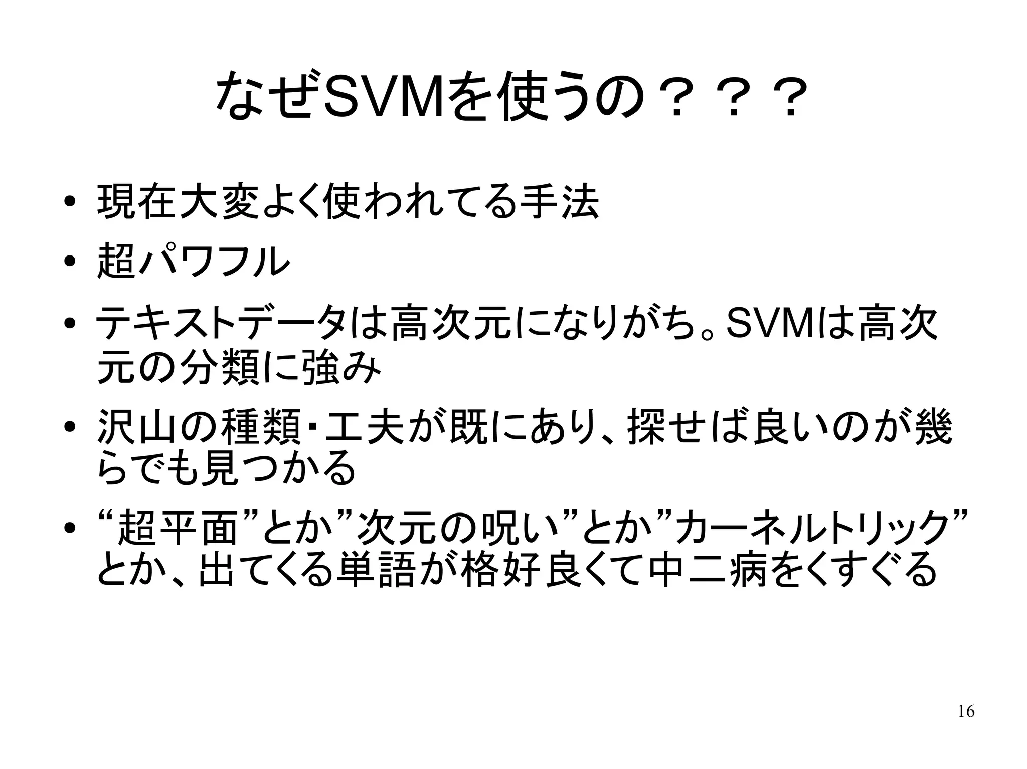 なぜSVMを使うの？？？
●   現在大変よく使われてる手法
●   超パワフル
●   テキストデータは高次元になりがち。SVMは高次
    元の分類に強み
●   沢山の種類・工夫が既にあり、探せば良いのが幾
    らでも見つかる
●   “超平面”とか”次元の呪い”とか”カーネルトリック”
    とか、出てくる単語が格好良くて中二病をくすぐる


                             16
 