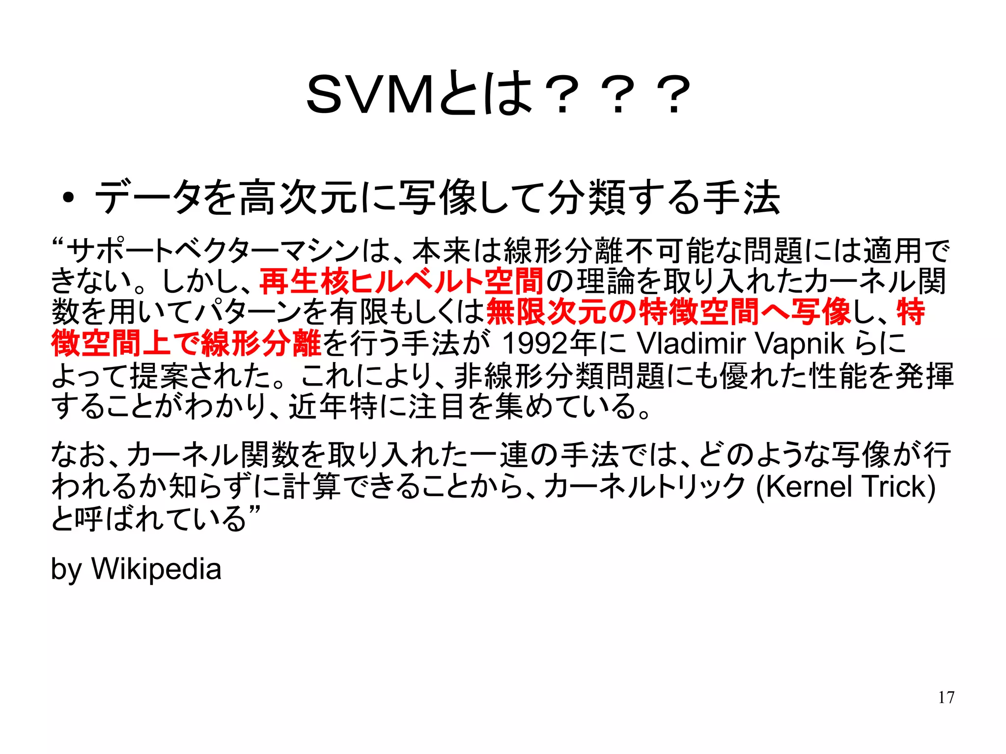 ＳＶＭとは？？？
●   データを高次元に写像して分類する手法
“サポートベクターマシンは、本来は線形分離不可能な問題には適用で
きない。 しかし、再生核ヒルベルト空間の理論を取り入れたカーネル関
数を用いてパターンを有限もしくは無限次元の特徴空間へ写像し、特
徴空間上で線形分離を行う手法が 1992年に Vladimir Vapnik らに
よって提案された。 これにより、非線形分類問題にも優れた性能を発揮
することがわかり、近年特に注目を集めている。
なお、カーネル関数を取り入れた一連の手法では、どのような写像が行
われるか知らずに計算できることから、カーネルトリック (Kernel Trick)
と呼ばれている”
by Wikipedia



                                        17
 