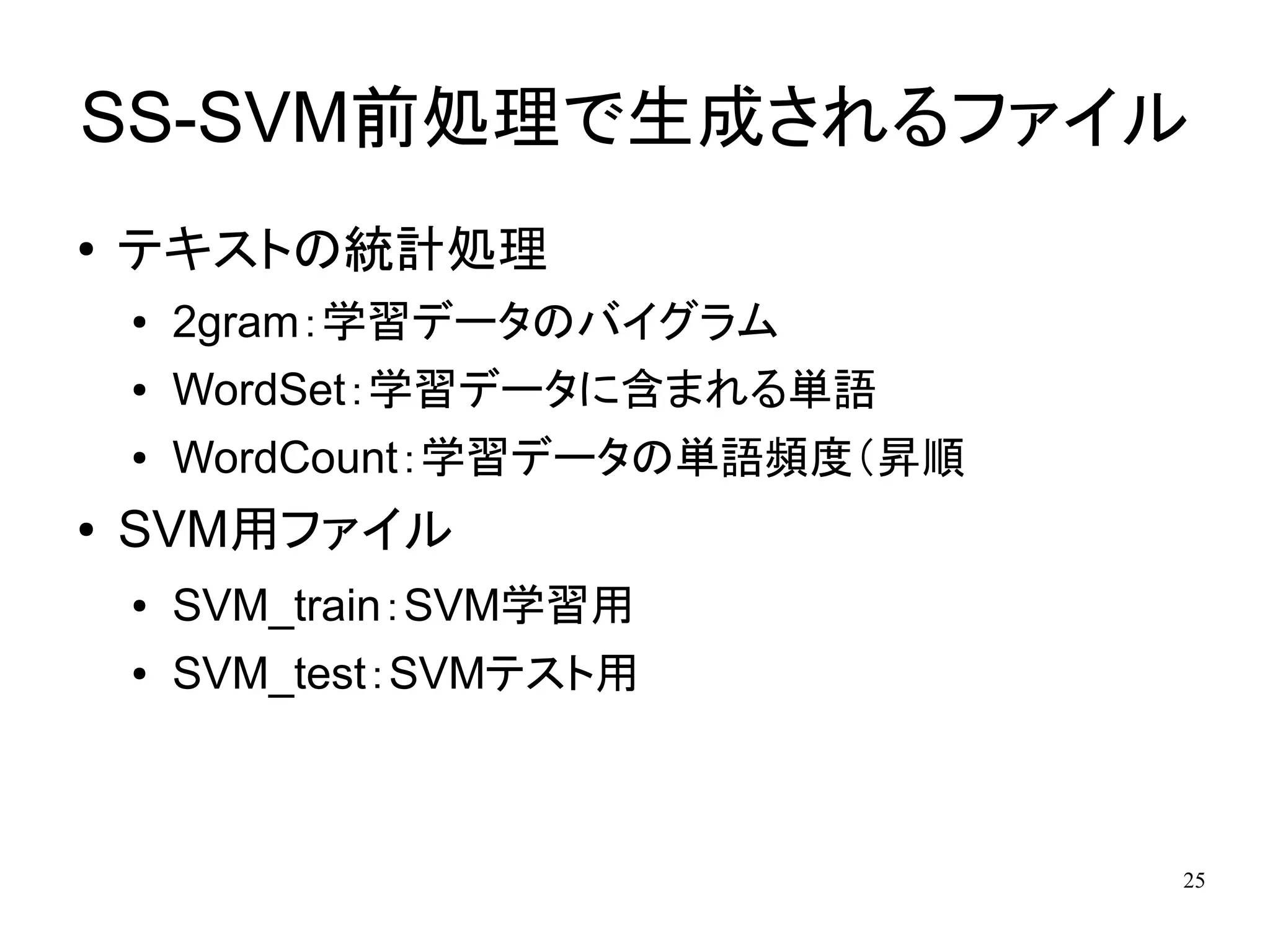SS-SVM前処理で生成されるファイル
●   テキストの統計処理
    ●   2gram：学習データのバイグラム
    ●   WordSet：学習データに含まれる単語
    ●   WordCount：学習データの単語頻度（昇順
●   SVM用ファイル
    ●   SVM_train：SVM学習用
    ●   SVM_test：SVMテスト用



                                  25
 